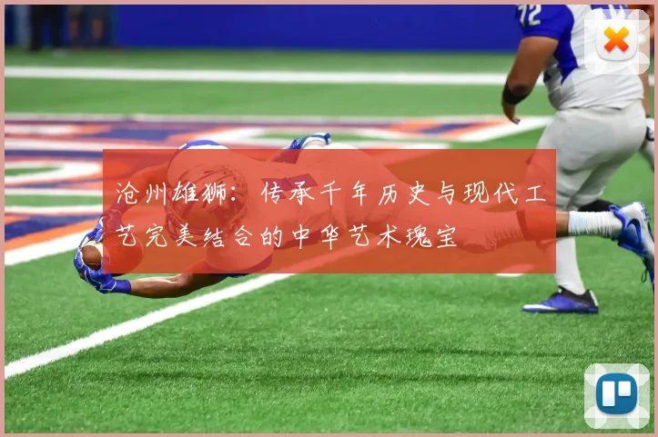 沧州雄狮：传承千年历史与现代工艺完美结合的中华艺术瑰宝