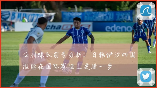 亚洲球队前景分析：日韩伊沙四国谁能在国际赛场上更进一步
