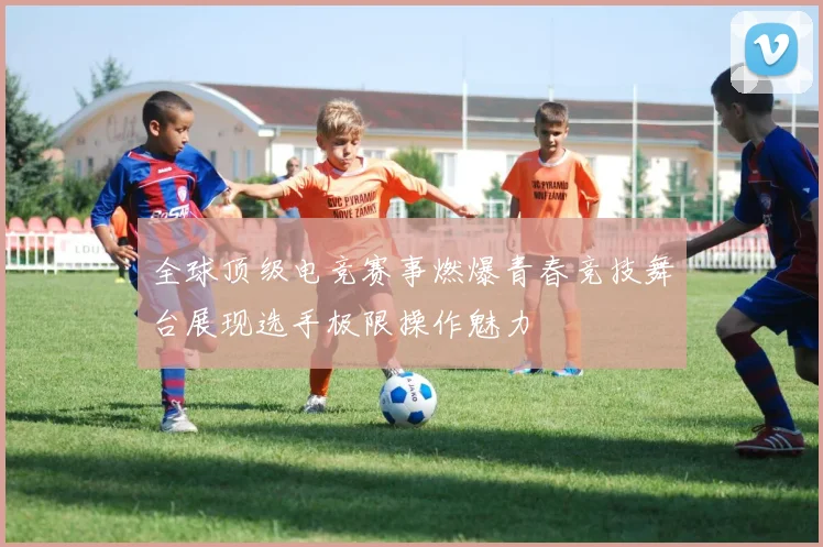 全球顶级电竞赛事燃爆青春竞技舞台展现选手极限操作魅力