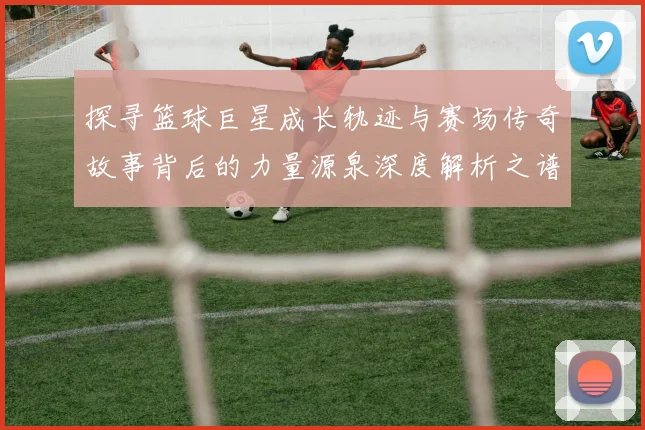 探寻篮球巨星成长轨迹与赛场传奇故事背后的力量源泉深度解析之谱