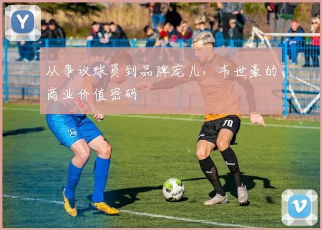 从争议球员到品牌宠儿，韦世豪的商业价值密码