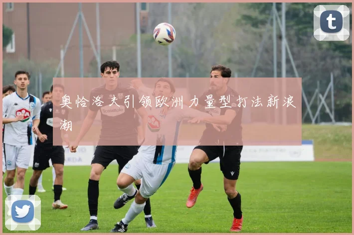 奥恰洛夫引领欧洲力量型打法新浪潮