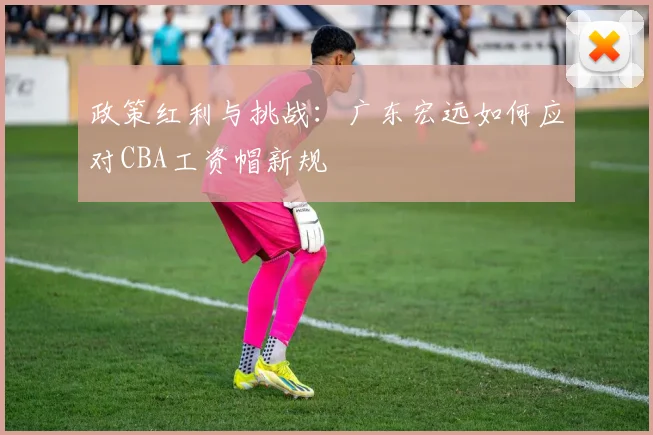 政策红利与挑战：广东宏远如何应对CBA工资帽新规
