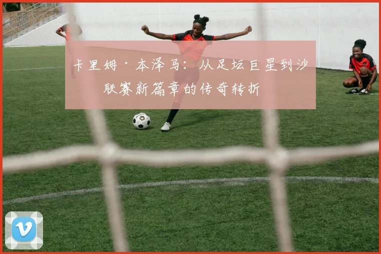 卡里姆·本泽马：从足坛巨星到沙特联赛新篇章的传奇转折
