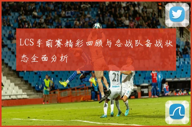 LCS季前赛精彩回顾与各战队备战状态全面分析