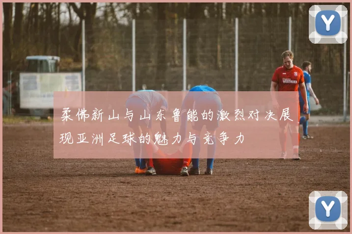 柔佛新山与山东鲁能的激烈对决展现亚洲足球的魅力与竞争力
