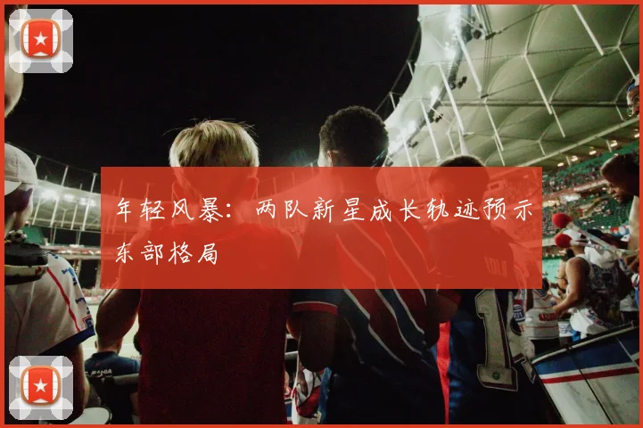 年轻风暴：两队新星成长轨迹预示东部格局