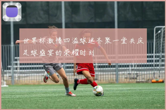 世界杯激情四溢球迷齐聚一堂共庆足球盛宴的荣耀时刻