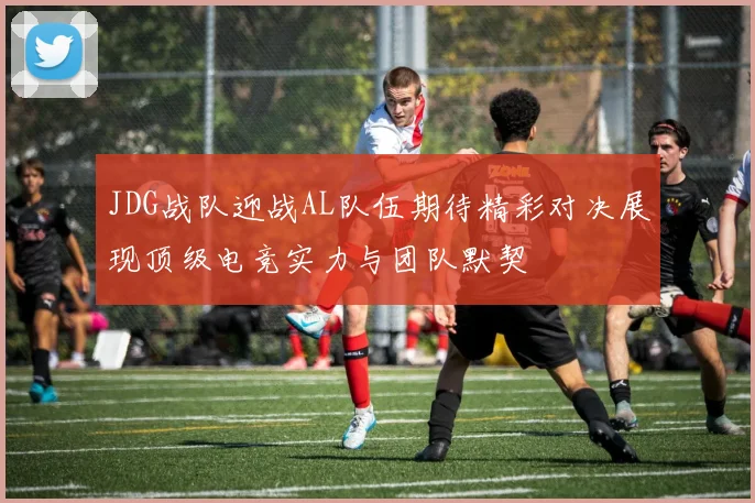 JDG战队迎战AL队伍期待精彩对决展现顶级电竞实力与团队默契
