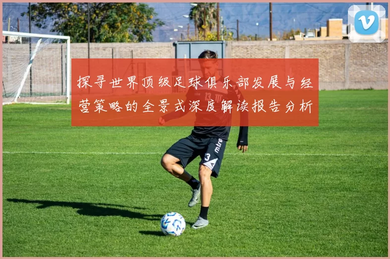 探寻世界顶级足球俱乐部发展与经营策略的全景式深度解读报告分析