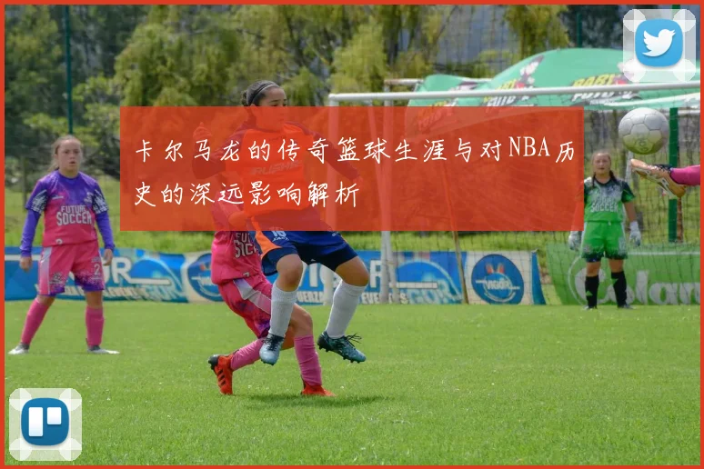 卡尔马龙的传奇篮球生涯与对NBA历史的深远影响解析