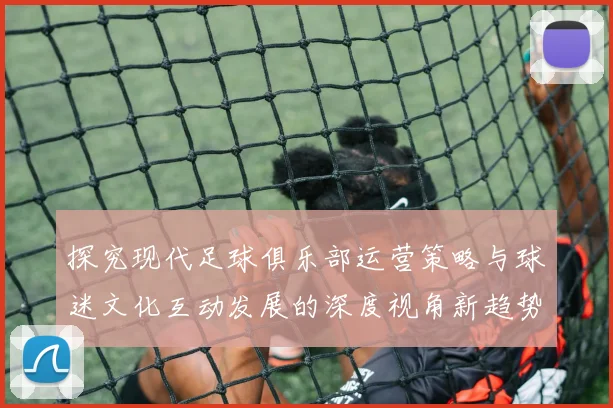 探究现代足球俱乐部运营策略与球迷文化互动发展的深度视角新趋势