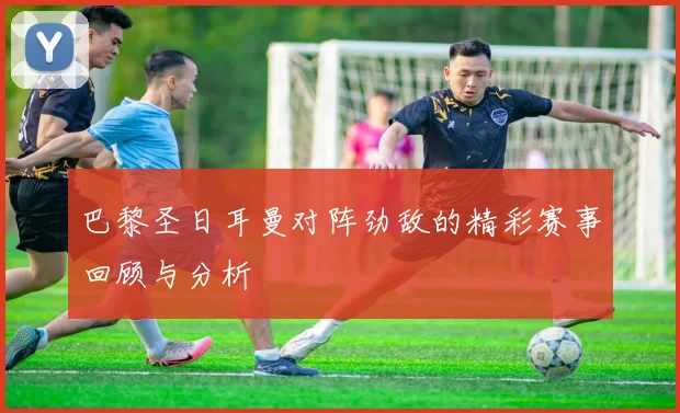 巴黎圣日耳曼对阵劲敌的精彩赛事回顾与分析