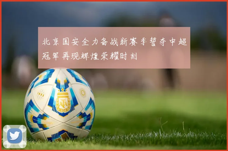 北京国安全力备战新赛季誓夺中超冠军再现辉煌荣耀时刻