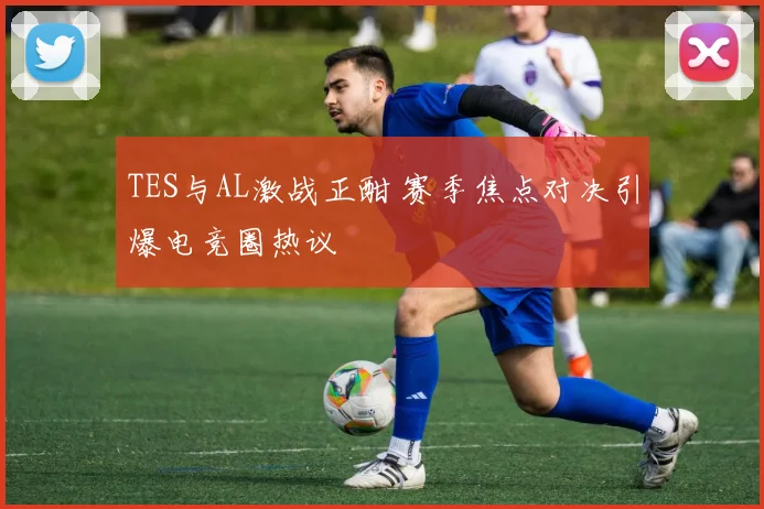 TES与AL激战正酣 赛季焦点对决引爆电竞圈热议