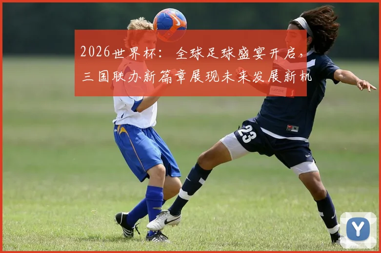 2026世界杯：全球足球盛宴开启，三国联办新篇章展现未来发展新机遇