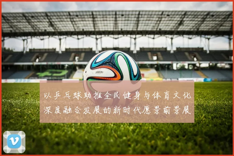 以乒乓球助推全民健身与体育文化深度融合发展的新时代愿景前景展