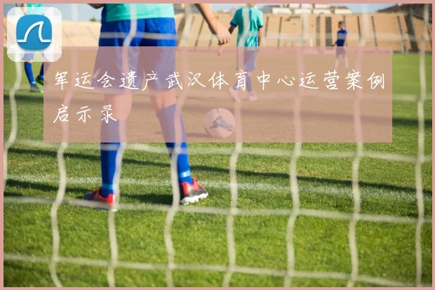 军运会遗产武汉体育中心运营案例启示录
