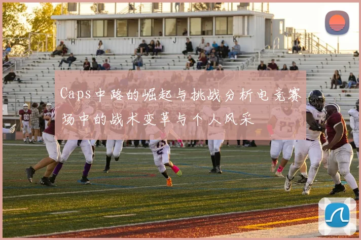 Caps中路的崛起与挑战分析电竞赛场中的战术变革与个人风采