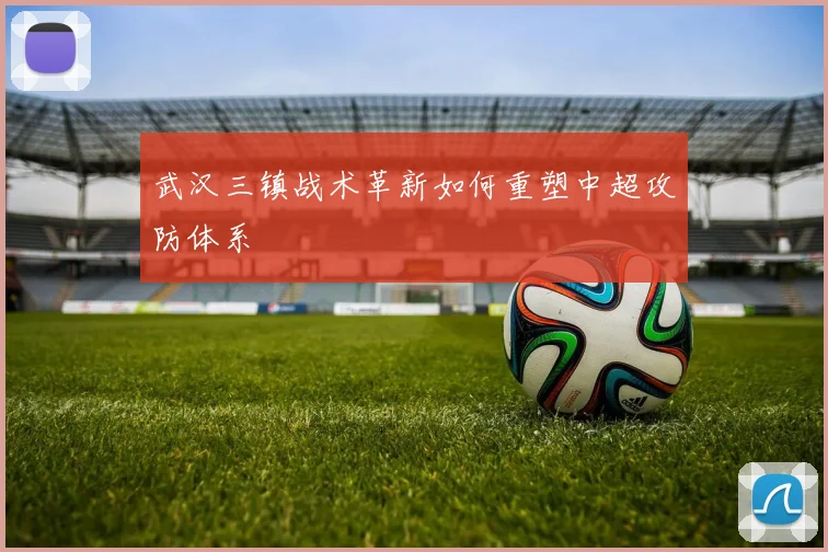 武汉三镇战术革新如何重塑中超攻防体系