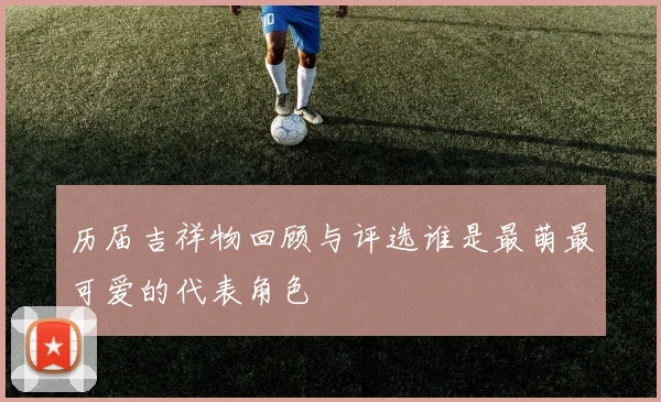 历届吉祥物回顾与评选谁是最萌最可爱的代表角色