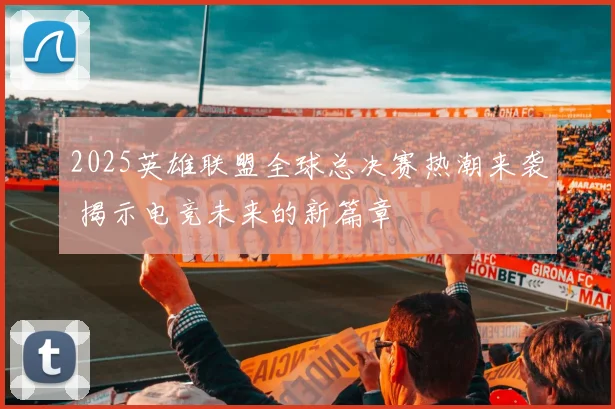 2025英雄联盟全球总决赛热潮来袭 揭示电竞未来的新篇章